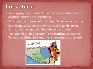  Varios grupos nativos de Aridoamérica, se establecieron en
  algunos lugares de Mesoamérica.
 Asi surgieron nuevas culturas, como la azteca o mexica.
 Se cree que este pueblo provino de un lugar del norte
  llamado Aztlán, que significa «lugar de garzas».
 Fundaron la ciudad México Tenochtitlán, en honor a
  Tenoch, su último jefe durante la peregrinación. (p. 116)
 
