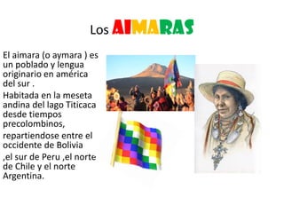 Los aimaras
El aimara (o aymara ) es
un poblado y lengua
originario en américa
del sur .
Habitada en la meseta
andina del lago Titicaca
desde tiempos
precolombinos,
repartiendose entre el
occidente de Bolivia
,el sur de Peru ,el norte
de Chile y el norte
Argentina.
 