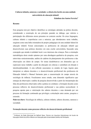 Culturas infantis, natureza e sociedade: a ciência dos heróis em uma unidade
                           universitária de educação infantil
                                                          Edmilson dos Santos Ferreira 1

Resumo


Esta pesquisa tem por objetivo identificar as estratégias adotadas na prática docente,
considerando a construção de um princípio pautado no diálogo, que valorize a
participação dos diferentes atores presentes no contexto escolar. Os eixos linguagem,
culturas infantis e experiências com a natureza, que abordaremos neste trabalho,
surgiram como uma linha orientadora do projeto pedagógico de uma unidade federal de
educação infantil. Foram selecionados os professores de educação infantil que
desenvolveram suas práticas docentes em uma creche universitária, buscando uma
concepção que atenda à realidade local e aos interesses das crianças. Para a orientação
metodológica deste estudo optamos por uma abordagem qualitativa de pesquisa, com
entrevistas semiestruturadas, análise do caderno de planejamento dos professores e das
observações em diário de campo. Os temas desdobram-se em dimensões que se
expressam nesse trabalho a partir da educação em ciências e caminham em direção à
interdisciplinaridade. A esta reflexão associamos os estudos de Ligia Aquino para
interpretar os saberes docentes e o desenvolvimento profissional dos professores de
Educação Infantil e Manuel Sarmento para a caracterização do campo através da
sociologia da infância. Focalizamos nesse estudo, uma dimensão significativa que
emergiu da observação e análise da pesquisa desenvolvida a partir da interpretação das
falas dos professores observados sobre a prática no cotidiano: a formação docente como
processo reflexivo do desenvolvimento profissional e sua prática sociocultural. A
pesquisa aponta para a valorização dos saberes docentes e uma demanda por um
processo de formação continuada que privilegie a articulação entre ensino, pesquisa e
extensão.
Palavras-chave: Sociologia da infância, culturas infantis, saberes docentes, natureza e
sociedade.


Formação docente como processo reflexivo do desenvolvimento profissional

1
  Professor da Rede Municipal de Belford Roxo, Técnico em Assuntos Educacionais da Escola de
Educação Infantil da UFRJ e Mestre em Educação pela Universidade Católica de Petrópolis.
 