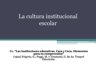 La cultura institucional 
escolar 
En: “Las instituciones educativas. Cara y Ceca. Elementos 
para su comprensión” 
(1992) Frigerio, G.; Poggi, M. y Tiramonti, G. Bs.As: Troqvel 
Educación. 
 