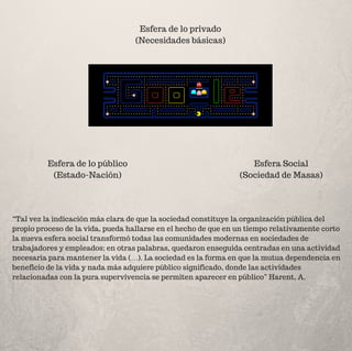 Esfera de lo privado
(Necesidades básicas)
Esfera de lo público
(Estado-Nación)
Esfera Social
(Sociedad de Masas)
“Tal vez la indicación más clara de que la sociedad constituye la organización pública del
propio proceso de la vida, pueda hallarse en el hecho de que en un tiempo relativamente corto
la nueva esfera social transformó todas las comunidades modernas en sociedades de
trabajadores y empleados; en otras palabras, quedaron enseguida centradas en una actividad
necesaria para mantener la vida (…). La sociedad es la forma en que la mutua dependencia en
beneficio de la vida y nada más adquiere público significado, donde las actividades
relacionadas con la pura supervivencia se permiten aparecer en público” Harent, A.
 