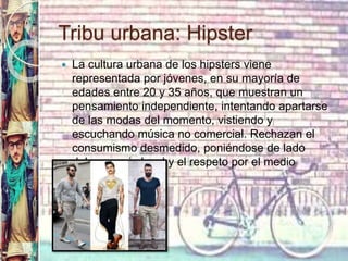 Tribu urbana: Hipster
 La cultura urbana de los hipsters viene
representada por jóvenes, en su mayoría de
edades entre 20 y 35 años, que muestran un
pensamiento independiente, intentando apartarse
de las modas del momento, vistiendo y
escuchando música no comercial. Rechazan el
consumismo desmedido, poniéndose de lado
del comercio local y el respeto por el medio
ambiente.
 