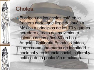 Cholos.
 El origen de los cholos está en la
frontera norte, que llega después a
México a principios de los 70 y que es
heredero directo del movimiento
chicano de los años 60 en Los
Ángeles California Estados Unidos,
surge como una marca de identidad
nacional y resistencia social, cultural y
política de la población mexicana
 