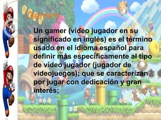 Gamers
 Un gamer (video jugador en su
significado en inglés) es el término
usado en el idioma español para
definir más específicamente al tipo
de video jugador (jugador de
videojuegos); que se caracterizan
por jugar con dedicación y gran
interés;
 
