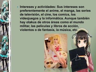  Intereses y actividades: Sus intereses son
preferentemente el anime, el manga, las series
de televisión, el cine, los comics, los
videojuegos y la informática. Aunque también
hay otakus de otros áreas como el mundo
militar, las películas y libros de acción,
violentos o de fantasía, la música, etc.
 