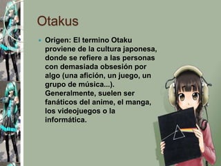 Otakus
 Origen: El termino Otaku
proviene de la cultura japonesa,
donde se refiere a las personas
con demasiada obsesión por
algo (una afición, un juego, un
grupo de música...).
Generalmente, suelen ser
fanáticos del anime, el manga,
los videojuegos o la
informática.
 