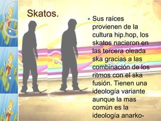 Skatos.  Sus raíces
provienen de la
cultura hip.hop, los
skatos nacieron en
las tercera oleada
ska gracias a las
combinación de los
ritmos con el ska
fusión. Tienen una
ideología variante
aunque la mas
común es la
ideología anarko-
 