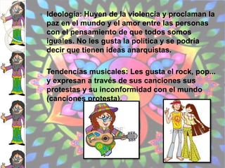 Ideología: Huyen de la violencia y proclaman la
paz en el mundo y el amor entre las personas
con el pensamiento de que todos somos
iguales. No les gusta la política y se podría
decir que tienen ideas anarquistas.
 Tendencias musicales: Les gusta el rock, pop...
y expresan a través de sus canciones sus
protestas y su inconformidad con el mundo
(canciones protesta).
 