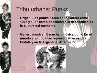 Tribu urbana: Punks.
 Origen: Los punks nacen en Inglaterra entre
1976 y 1977 como oposición a la decadencia de
la cultura del momento.
 Genero musical: Escuchan música punk. En el
mundo el grupo más representativo es Sex
Pistols y en la Argentina, Attaque 77.
 