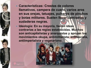  Características: Crestas de colores
llamativos, campera de cuero, varios aros
en sus orejas, tatuajes, pulseras de pinchos
y botas militares. Suelen llevar camisetas y
sudaderas negras.
 Ideología: En su mayoría, tienen ideas
contrarias a las reglas establecidas. Muchos
son anticapitalistas y anarquistas y apoyan los
movimientos okupa, antimilitarista, antifascista,
antiimperialista y vegetariano.
 