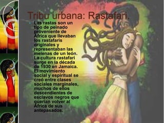 Tribu urbana: Rastafari.
 Las rastas son un
tipo de peinado
proveniente de
África que llevaban
los rastafaris
originales y
representaban las
melenas de un león.
La cultura rastafari
surge en la década
de 1930 en Jamaica.
El movimiento
social y espiritual se
creó entre clases
sociales marginales,
muchos de ellos
descendientes de
esclavos negros que
querían volver al
África de sus
antepasados.
 