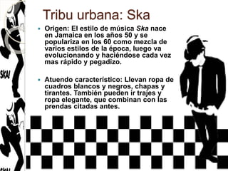 Tribu urbana: Ska
 Origen: El estilo de música Ska nace
en Jamaica en los años 50 y se
populariza en los 60 como mezcla de
varios estilos de la época, luego va
evolucionando y haciéndose cada vez
mas rápido y pegadizo.
 Atuendo característico: Llevan ropa de
cuadros blancos y negros, chapas y
tirantes. También pueden ir trajes y
ropa elegante, que combinan con las
prendas citadas antes.
 