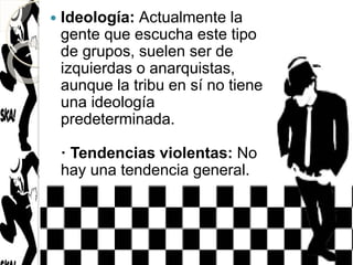  Ideología: Actualmente la
gente que escucha este tipo
de grupos, suelen ser de
izquierdas o anarquistas,
aunque la tribu en sí no tiene
una ideología
predeterminada.
· Tendencias violentas: No
hay una tendencia general.
 