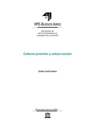 Culturas juveniles y cultura escolar
Emilio Tenti Fanfani
IIPE-BUENOS AIRES
SEDE REGIONAL DEL
INSTITUTO INTERNACIONAL DE
PLANEAMIENTO DE LA EDUCACIÓN
BUENOS AIRES, (MAYO DEL 2000)
 