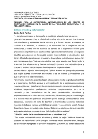 PROVINCIA DE BUENOS AIRES
DIRECCIÓN GENERAL DE CULTURA Y EDUCACIÓN
SUBSECRETARÍA DE EDUCACIÓN
DIRECCIÓN DE PSICOLOGÍA COMUNITARIA Y PEDAGOGÍA SOCIAL.
RESUMEN PARA LA CAPACITACIÓN: INTERVENCIONES DE LOS EQUIPOS DE
ORIENTACION ESCOLAR EN EL MARCO DE LA PSICOLOGIA COMUNITARIA Y LA
PEDAGOGÍA SOCIAL.
Culturas juveniles y cultura escolar
Emilio Tenti Fanfani
“… transformaciones en la demografía, la morfología y la cultura de las nuevas
generaciones pone en crisis la oferta tradicional de educación escolar. Los síntomas
más manifiestos y estridentes son la exclusión y el fracaso escolar, el malestar, el
conflicto y el desorden, la violencia y las dificultades de la integración en las
instituciones, y sobre todo la ausencia de sentido de la experiencia escolar para
proporciones significativas de adolescentes y jóvenes latinoamericanos (en especial
aquellos que provienen de los grupos sociales más excluidos y subordinados) que
tienen dificultades para ingresar, progresar y desarrollarse en instituciones que no han
sido hechas para ellos. Todo pareciera indicar que todos aquellos que “llegan tarde” a
la escuela (los adolescentes y jóvenes excluidos) ingresan a una institución ajena, y
que por lo tanto no cumple ninguna función para sus proyectos vitales.”
El autor realiza algunas reflexiones para ayudar a definir los principales problemas
que surgen cuando se enfrentan dos culturas: la de los jóvenes y adolescentes y la
que es propia de la tradición escolar.
“En síntesis, cuando los excluidos llegan a la educación media se produce el conflicto
y el desencanto. Conflicto, porque la universalización de la escolarización produce
nuevos problemas y desafíos (por las contradicciones entre características objetivas y
subjetivas (expectativas, preferencias, actitudes, comportamientos, etc.) de la
demanda y las características de la oferta (inadecuación institucional y
empobrecimiento de la oferta escolar). Desencanto y frustración, porque cuando llegan
a la escuela media los pobres se encuentran que no existe ya correspondencia entre
escolaridad, obtención del título del bachiller y determinadas sanciones materiales
(puestos de trabajo e ingreso) y simbólicas (prestigio y reconocimiento social). Porque
llegan tarde, llegan en verdad a otro destino. Obtienen un objeto que tiene otro sentido
y otro valor relacional, como es el caso de todos los objetos sociales.”
“ Sentido y valor de la enseñanza media en el mundo de hoy”.
“Esta nueva racionalidad cambia el sentido y afecta los viejos “modo de hacer las
cosas en las instituciones. En un principio, cuando se trataba de formar elites, la lógica
de la selección impregnaba el quehacer de docentes y alumnos. La carrera escolar era
1
 