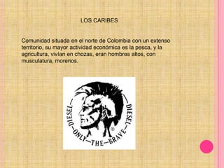                                       LOS CARIBESComunidad situada en el norte de Colombia con un extenso territorio, su mayor actividad económica es la pesca, y la agricultura, vivían en chozas, eran hombres altos, con musculatura, morenos. 