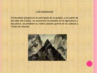                                     LOS ARAWUAKComunidad situada en la península de la guajira, y en parte de las islas del Caribe, su economía se basaba en la agricultura y las pesca, se pintaban su rostro usaban gorros en su cabeza y Vivian en chozas. 