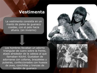 VestimentaLa vestimenta consistía en un manto de pieles de guanaco cosidas, con el pelo hacia afuera. (en invierno)Los hombres llevaban un adorno triangular de cuero sobre la frente, atado alrededor de la cabeza al que llamaban Kóchil. Gustaban de adornarse con collares, brazaletes y pulseras, confeccionados con huesos de aves, conchillas y trenzas de tendón de guanaco