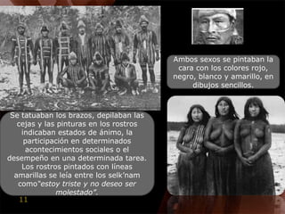 Ambos sexos se pintaban la cara con los colores rojo, negro, blanco y amarillo, en dibujos sencillos. Se tatuaban los brazos, depilaban las cejas y las pinturas en los rostros indicaban estados de ánimo, la participación en determinados acontecimientos sociales o el desempeño en una determinada tarea. Los rostros pintados con líneas amarillas se leía entre los selk’namcomo“estoy triste y no deseo ser molestado”.