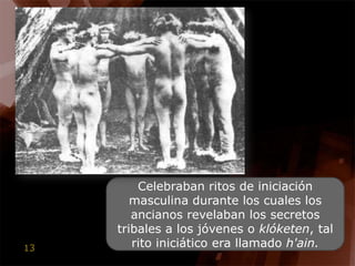 Celebraban ritos de iniciación masculina durante los cuales los ancianos revelaban los secretos tribales a los jóvenes o klóketen, tal rito iniciático era llamado h'ain.