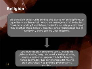 ReligiónEn la religión de los Onas se dice que existía un ser supremo, al que llamaban Temaukel; Kenos, su mensajero, creó todas las cosas del mundo y fue el héroe civilizador de este pueblo; luego hay muchos otros dioses y espíritus, unos relacionados con el kloketen y otros con los Onas muertos. Los muertos eran envueltos con su manto de pieles y atados, luego enterrados o depositados, ocasionalmente, en cuevas o árboles huecos, nunca quemados. Las pertenencias del muerto eran destruidas y se prohibía pronunciar su nombre.