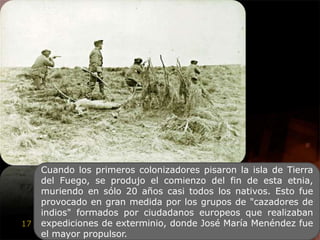 Cuando los primeros colonizadores pisaron la isla de Tierra del Fuego, se produjo el comienzo del fin de esta etnia, muriendo en sólo 20 años casi todos los nativos. Esto fue provocado en gran medida por los grupos de "cazadores de indios" formados por ciudadanos europeos que realizaban expediciones de exterminio, donde José María Menéndez fue el mayor propulsor.
