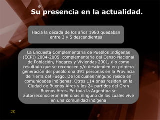 Su presencia en la actualidad.Hacia la década de los años 1980 quedaban entre 3 y 5 descendientesLa Encuesta Complementaria de Pueblos Indígenas (ECPI) 2004-2005, complementaria del Censo Nacional de Población, Hogares y Viviendas 2001, dio como resultado que se reconocen y/o descienden en primera generación del pueblo ona 391 personas en la Provincia de Tierra del Fuego. De los cuales ninguno reside en comunidades indígenas. Otros 114 onas residen en la Ciudad de Buenos Aires y los 24 partidos del Gran Buenos Aires. En toda la Argentina se autorreconocieron 696 onas ninguno de los cuales vive en una comunidad indígena