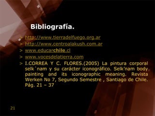 Bibliografía.http://www.tierradelfuego.org.arhttp://www.centroalakush.com.arwww.educarchile.clwww.vocesdelatierra.comI.CORREA Y C. FLORES.(2005) La pintura corporal selk´nam y su carácter iconográfico. Selk’nam body painting and its iconographic meaning. RevistaWerken No 7, Segundo Semestre , Santiago de Chile. Pág. 21 – 37