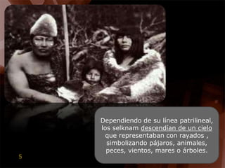 Dependiendo de su línea patrilineal, los selknam descendían de un cielo que representaban con rayados , simbolizando pájaros, animales, peces, vientos, mares o árboles.