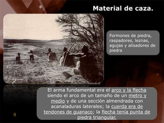 Material de caza.Formones de piedra, raspadores, leznas, agujas y alisadores de piedraEl arma fundamental era el arco y la flecha siendo el arco de un tamaño de un metro y medio y de unasección almendrada con acanaladuras laterales; la cuerda era de tendones de guanaco; la flecha tenía punta de piedra triangular.