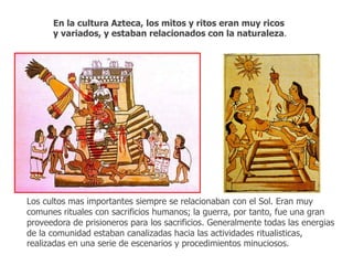 En la cultura Azteca, los mitos y ritos eran muy ricos 
y variados, y estaban relacionados con la naturaleza. 
Los cultos mas importantes siempre se relacionaban con el Sol. Eran muy 
comunes rituales con sacrificios humanos; la guerra, por tanto, fue una gran 
proveedora de prisioneros para los sacrificios. Generalmente todas las energias 
de la comunidad estaban canalizadas hacia las actividades ritualisticas, 
realizadas en una serie de escenarios y procedimientos minuciosos. 
 