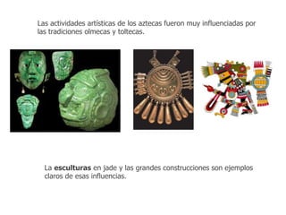 Las actividades artísticas de los aztecas fueron muy influenciadas por 
las tradiciones olmecas y toltecas. 
La esculturas en jade y las grandes construcciones son ejemplos 
claros de esas influencias. 
 