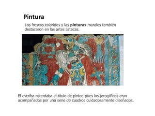 Pintura 
Los frescos coloridos y las pinturas murales también 
destacaron en las artes aztecas. 
El escriba ostentaba el titulo de pintor, pues los jeroglíficos eran 
acompañados por una serie de cuadros cuidadosamente diseñados. 
 