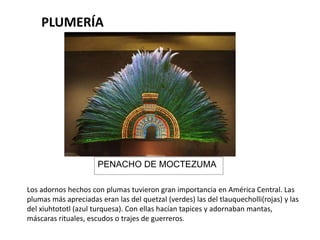 PLUMERÍA 
PENACHO DE MOCTEZUMA 
Los adornos hechos con plumas tuvieron gran importancia en América Central. Las 
plumas más apreciadas eran las del quetzal (verdes) las del tlauquecholli(rojas) y las 
del xiuhtototl (azul turquesa). Con ellas hacían tapices y adornaban mantas, 
máscaras rituales, escudos o trajes de guerreros. 
 