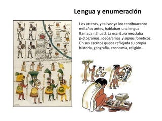 Lengua y enumeración 
Los aztecas, y tal vez ya los teotihuacanos 
mil años antes, hablaban una lengua 
llamada náhuatl. La escritura mezclaba 
pictogramas, ideogramas y signos fonéticos. 
En sus escritos queda reflejada su propia 
historia, geografía, economía, religión... 
 