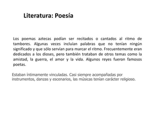 Literatura: Poesía 
Los poemas aztecas podían ser recitados o cantados al ritmo de 
tambores. Algunas veces incluían palabras que no tenían ningún 
significado y que sólo servían para marcar el ritmo. Frecuentemente eran 
dedicados a los dioses, pero también trataban de otros temas como la 
amistad, la guerra, el amor y la vida. Algunos reyes fueron famosos 
poetas. 
Estaban íntimamente vinculadas. Casi siempre acompañadas por 
instrumentos, danzas y escenarios, las músicas tenían carácter religioso. 
 