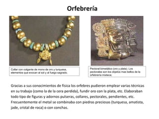 Orfebrería 
Collar con colgante de mono de oro y turquesa, 
elementos que evocan al sol y al fuego sagrado. 
Pectoral bimetálico (oro y plata). Los 
pectorales son los objetos mas bellos de la 
orfebrería mixteca; 
Gracias a sus conocimientos de física los orfebres pudieron emplear varias técnicas 
en su trabajo (como la de la cera perdida), fundir oro con la plata, etc. Elaboraban 
todo tipo de figuras y adornos pulseras, collares, pectorales, pendientes, etc. 
Frecuentemente el metal se combinaba con piedras preciosas (turquesa, amatista, 
jade, cristal de roca) o con conchas. 
 