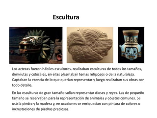 Escultura 
Los aztecas fueron hábiles escultores. realizaban esculturas de todos los tamaños, 
diminutas y colosales, en ellas plasmaban temas religiosos o de la naturaleza. 
Captaban la esencia de lo que querían representar y luego realizaban sus obras con 
todo detalle. 
En las esculturas de gran tamaño solían representar dioses y reyes. Las de pequeño 
tamaño se reservaban para la representación de animales y objetos comunes. Se 
usó la piedra y la madera y, en ocasiones se enriquecían con pintura de colores o 
incrustaciones de piedras preciosas. 
 