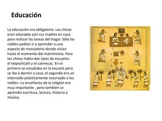 Educación 
La educación era obligatoria. Las chicas 
eran educadas por sus madres en casa 
para realizar las tareas del hogar. Sólo las 
nobles podían ir a aprender a una 
especie de monasterio donde vivían 
hasta el momento del matrimonio. Para 
los chicos había dos tipos de escuelas: 
el telpochcalli y el calmecac. En el 
primero se estudiaba en la escuela pero 
se iba a dormir a casa; el segundo era un 
internado prácticamente reservado a los 
nobles. La enseñanza de la religión era 
muy importante , pero también se 
aprendía escritura, lectura, historia y 
música. 
 