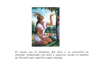 El c a c a o e r a e l a l ime n t o d e l d i o s y se c o n v i r t i ó en 
mo n e d a . End u l z a d o c o n mi e l y e s p e c i a s r e c i b e e l n omb r e 
de Xo c o a t l que s i g n i f i c a a g u a ama rg a . 
 