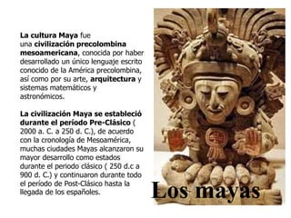 La cultura Maya fue 
una civilización precolombina 
mesoamericana, conocida por haber 
desarrollado un único lenguaje escrito 
conocido de la América precolombina, 
así como por su arte, arquitectura y 
sistemas matemáticos y 
astronómicos. 
La civilización Maya se estableció 
durante el período Pre-Clásico ( 
2000 a. C. a 250 d. C.), de acuerdo 
con la cronología de Mesoamérica, 
muchas ciudades Mayas alcanzaron su 
mayor desarrollo como estados 
durante el periodo clásico ( 250 d.c a 
900 d. C.) y continuaron durante todo 
el período de Post-Clásico hasta la 
llegada de los españoles. Los mayas 
 