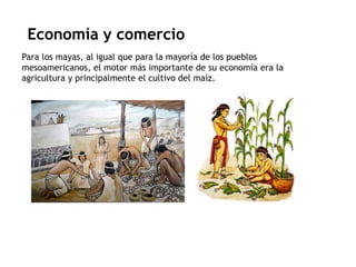 Economía y comercio 
Para los mayas, al igual que para la mayoría de los pueblos 
mesoamericanos, el motor más importante de su economía era la 
agricultura y principalmente el cultivo del maíz. 
 