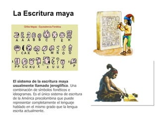 La Escritura maya 
El sistema de la escritura maya 
usualmente llamado jeroglífico. Una 
combinación de símbolos fonéticos e 
ideogramas. Es el único sistema de escritura 
de la América precolombina que puede 
representar completamente el lenguaje 
hablado en el mismo grado que la lengua 
escrita actualmente. 
 