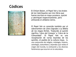 El Chilam Balam, el Popol Vuh y los Anales 
de los Cakchiqueles son tres libros que 
fueron escritos en maya yucateco, quiché 
y cakchiquel respectivamente, pero 
utilizando el alfabeto latino. 
El Popol Vuh es conocido también por el 
sobrenombre de Libro Sagrado o La Biblia 
de los mayas Kichés. Traducido al quiché 
significa "Libro del Consejo" o "Libro de la 
Comunidad". El Popol Vuh es una 
recopilación de varias leyendas de los 
quichés, el pueblo de la cultura maya. Es 
una conjunción de religión, mitología, historia, 
astrología, costumbres y leyendas que relata el 
origen del mundo, la civilización y los diversos 
fenómenos que ocurren en la naturaleza. 
Códices 
 