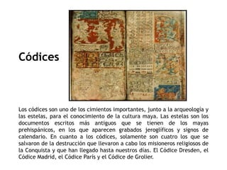 Códices 
Los códices son uno de los cimientos importantes, junto a la arqueología y 
las estelas, para el conocimiento de la cultura maya. Las estelas son los 
documentos escritos más antiguos que se tienen de los mayas 
prehispánicos, en los que aparecen grabados jeroglíficos y signos de 
calendario. En cuanto a los códices, solamente son cuatro los que se 
salvaron de la destrucción que llevaron a cabo los misioneros religiosos de 
la Conquista y que han llegado hasta nuestros días. El Códice Dresden, el 
Códice Madrid, el Códice París y el Códice de Grolier. 
 