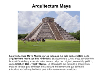 Arquitectura Maya 
La arquitectura Maya Abarca varios milenios. Lo más emblemático de la 
arquitectura maya son sus Pirámides. El apogeo de la cultura maya coincidió con 
la aparición de las grandes ciudades, centros del poder religioso, comercial y político, 
como Chichén Itzá , Tikal y Uxmal. La observación del estilo de la arquitectura 
maya es la clave para entender a esta cultura mesoamericana que adopto la 
estructura vertical arquitectónica para estar más cerca de sus dioses. 
 