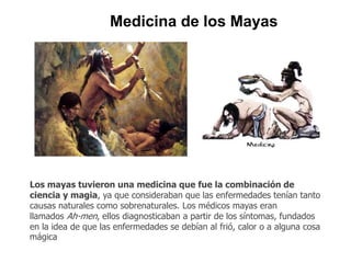Medicina de los Mayas 
Los mayas tuvieron una medicina que fue la combinación de 
ciencia y magia, ya que consideraban que las enfermedades tenían tanto 
causas naturales como sobrenaturales. Los médicos mayas eran 
llamados Ah-men, ellos diagnosticaban a partir de los síntomas, fundados 
en la idea de que las enfermedades se debían al frió, calor o a alguna cosa 
mágica 
 