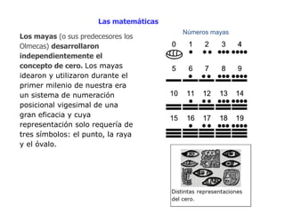 Las matemáticas 
Los mayas (o sus predecesores los 
Olmecas) desarrollaron 
independientemente el 
concepto de cero. Los mayas 
idearon y utilizaron durante el 
primer milenio de nuestra era 
un sistema de numeración 
posicional vigesimal de una 
gran eficacia y cuya 
representación solo requería de 
tres símbolos: el punto, la raya 
y el óvalo. 
Números mayas 
 