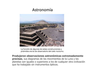 Astronomía 
La función de algunas de estas construcciones y 
pirámides era la de observatorio del cielo nocturno. 
Produjeron observaciones astronómicas extremadamente 
precisas, sus diagramas de los movimientos de la Luna y los 
planetas son iguales o superiores a los de cualquier otra civilización 
que ha trabajado sin instrumentos ópticos. 
 