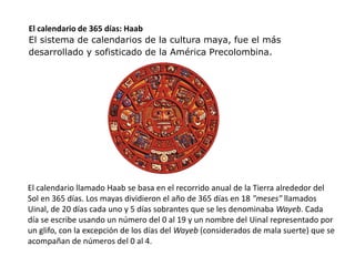 El calendario de 365 días: Haab 
El sistema de calendarios de la cultura maya, fue el más 
desarrollado y sofisticado de la América Precolombina. 
El calendario llamado Haab se basa en el recorrido anual de la Tierra alrededor del 
Sol en 365 días. Los mayas dividieron el año de 365 días en 18 "meses" llamados 
Uinal, de 20 días cada uno y 5 días sobrantes que se les denominaba Wayeb. Cada 
día se escribe usando un número del 0 al 19 y un nombre del Uinal representado por 
un glifo, con la excepción de los días del Wayeb (considerados de mala suerte) que se 
acompañan de números del 0 al 4. 
 